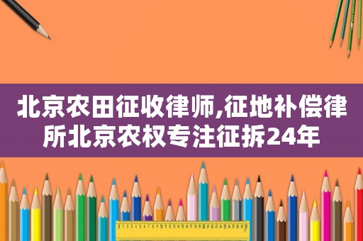 北京農(nóng)田征收律師,征地補償律所北京農(nóng)權(quán)專注征拆24年