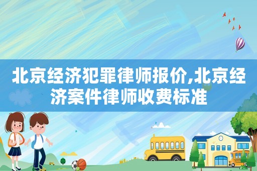 北京經濟犯罪律師報價,北京經濟案件律師收費標準