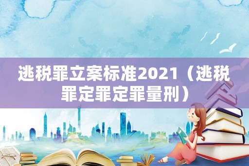 逃稅罪立案標準2021（逃稅罪定罪定罪量刑）