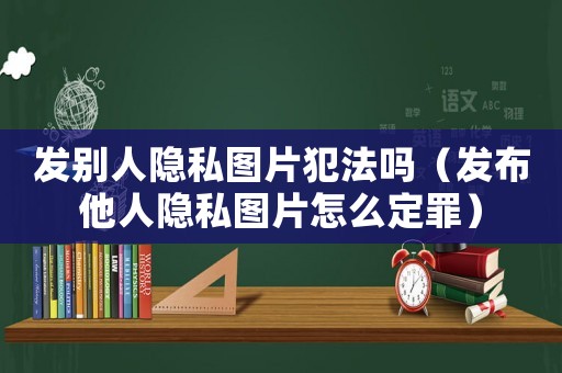 發(fā)別人隱私圖片犯法嗎（發(fā)布他人隱私圖片怎么定罪）