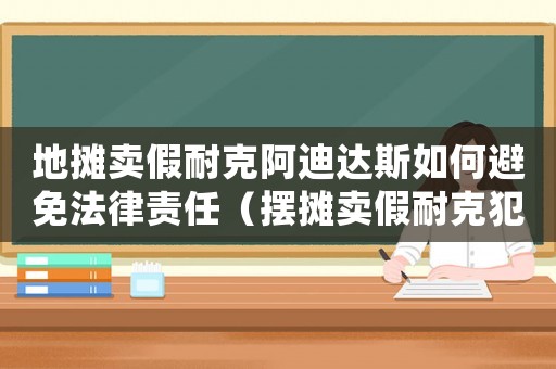 地攤賣假耐克阿迪達斯如何避免法律責任（擺攤賣假耐克犯法嗎）