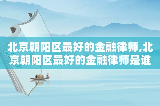 北京朝陽區最好的金融律師,北京朝陽區最好的金融律師是誰