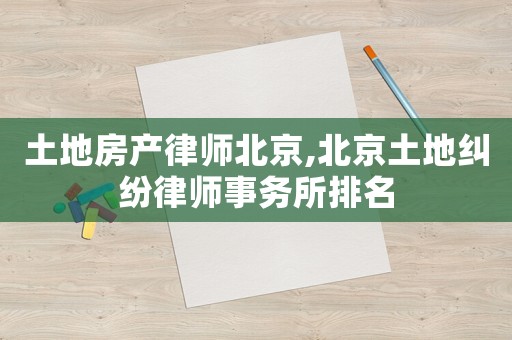 土地房產律師北京,北京土地糾紛律師事務所排名