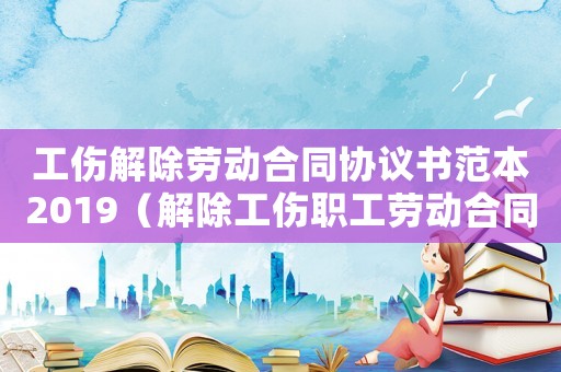 工傷解除勞動合同協議書范本2019（解除工傷職工勞動合同爭議判決）