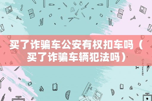買了詐騙車公安有權扣車嗎（買了詐騙車輛犯法嗎）