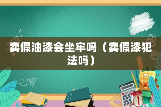 賣假油漆會坐牢嗎（賣假漆犯法嗎）