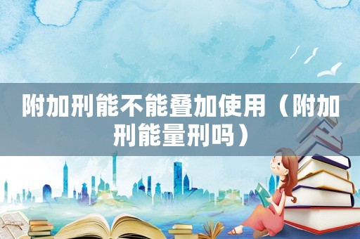 附加刑能不能疊加使用（附加刑能量刑嗎）