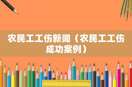 農民工工傷新聞（農民工工傷成功案例）