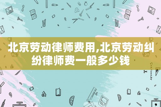 北京勞動律師費用,北京勞動糾紛律師費一般多少錢