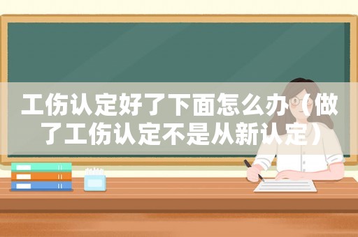 工傷認(rèn)定好了下面怎么辦（做了工傷認(rèn)定不是從新認(rèn)定）