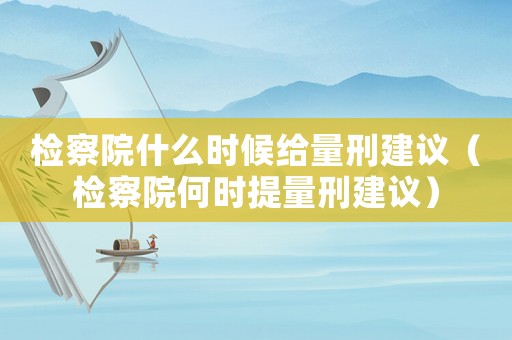 檢察院什么時候給量刑建議（檢察院何時提量刑建議）