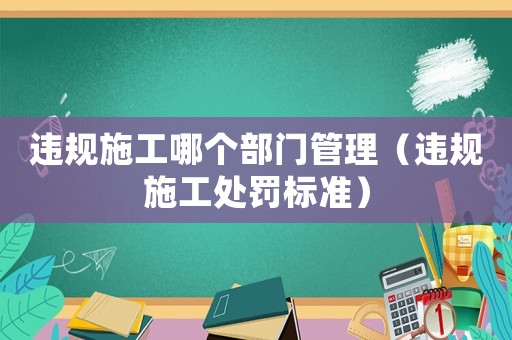 違規施工哪個部門管理（違規施工處罰標準）