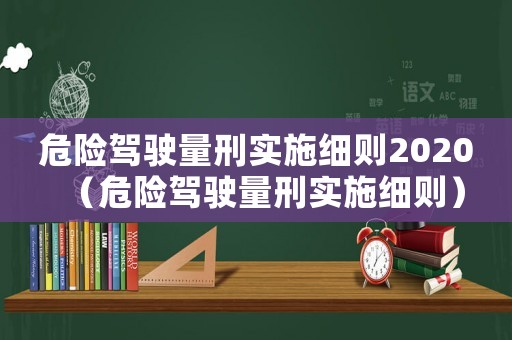 危險(xiǎn)駕駛量刑實(shí)施細(xì)則2020（危險(xiǎn)駕駛量刑實(shí)施細(xì)則）