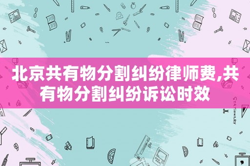 北京共有物分割糾紛律師費(fèi),共有物分割糾紛訴訟時效