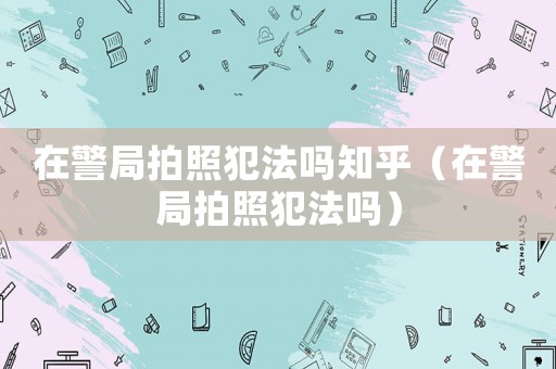 在警局拍照犯法嗎知乎（在警局拍照犯法嗎）