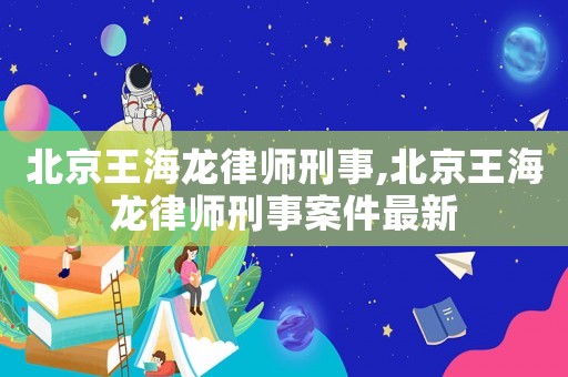 北京王海龍律師刑事,北京王海龍律師刑事案件最新