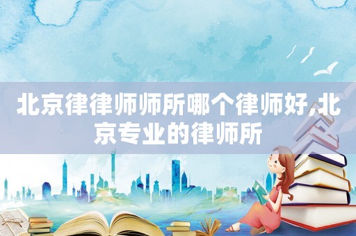 北京律律師師所哪個律師好,北京專業的律師所