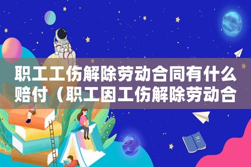 職工工傷解除勞動合同有什么賠付（職工因工傷解除勞動合同）
