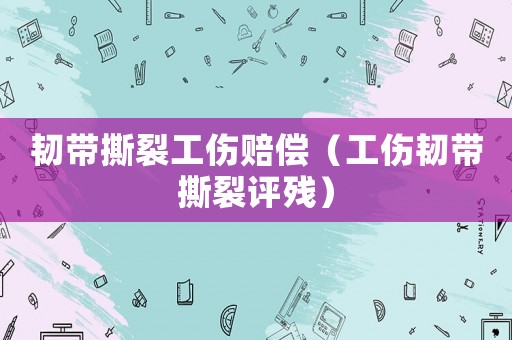 韌帶撕裂工傷賠償（工傷韌帶撕裂評(píng)殘）