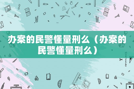 辦案的民警懂量刑么（辦案的民警懂量刑么）