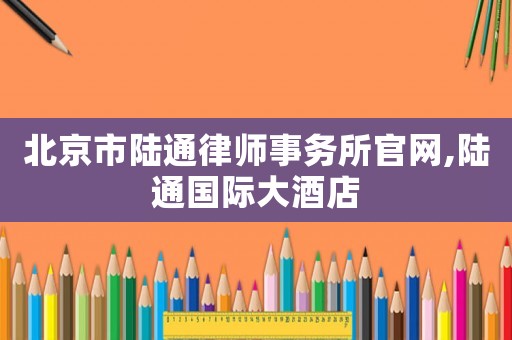 北京市陸通律師事務所官網(wǎng),陸通國際大酒店