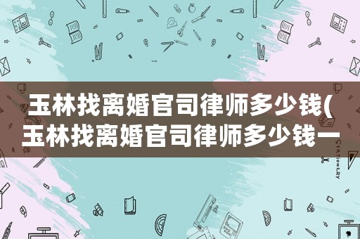 玉林找離婚官司律師多少錢(玉林找離婚官司律師多少錢一個月)