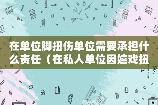 在單位腳扭傷單位需要承擔什么責任（在私人單位因嬉戲扭傷腳算工傷嗎）