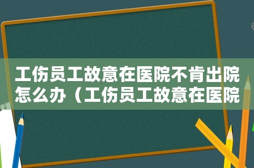 工傷員工故意在醫院不肯出院怎么辦（工傷員工故意在醫院不肯出院）