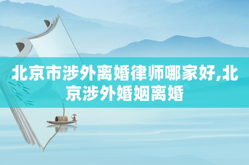 北京市涉外離婚律師哪家好,北京涉外婚姻離婚