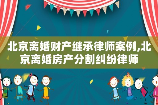 北京離婚財產繼承律師案例,北京離婚房產分割糾紛律師