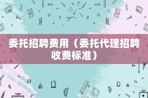 委托招聘費用（委托代理招聘收費標準）