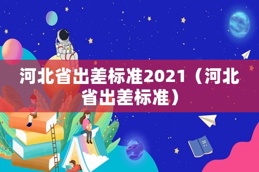 河北省出差標(biāo)準(zhǔn)2021（河北省出差標(biāo)準(zhǔn)）