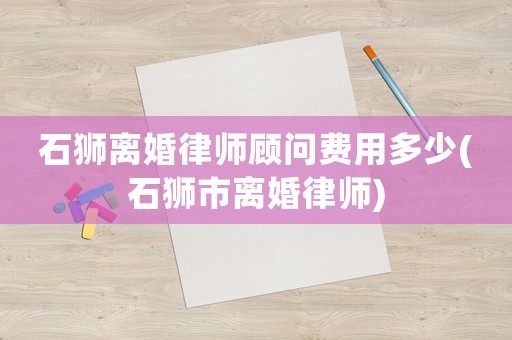 石獅離婚律師顧問費(fèi)用多少(石獅市離婚律師)