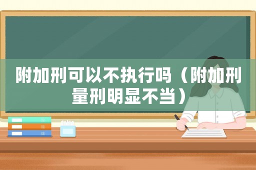 附加刑可以不執(zhí)行嗎（附加刑量刑明顯不當(dāng)）