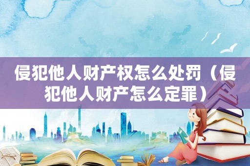侵犯他人財產權怎么處罰（侵犯他人財產怎么定罪）