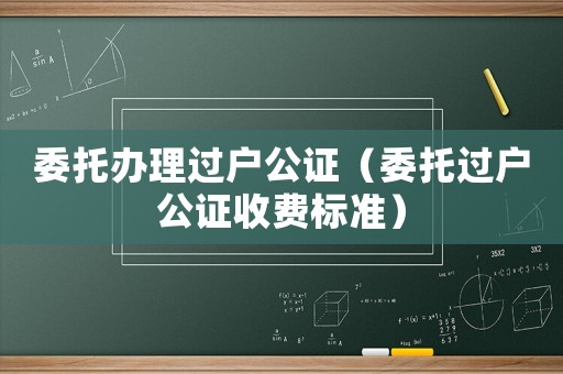 委托辦理過戶公證（委托過戶公證收費標準）