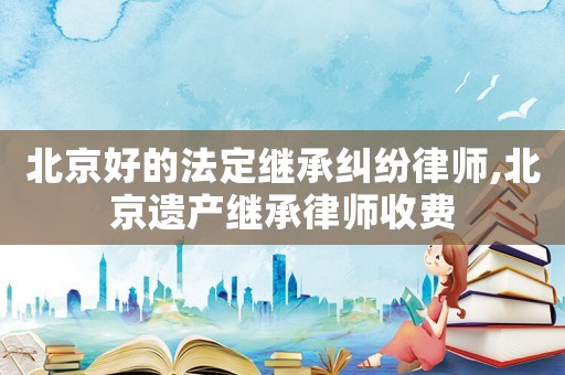 北京好的法定繼承糾紛律師,北京遺產繼承律師收費