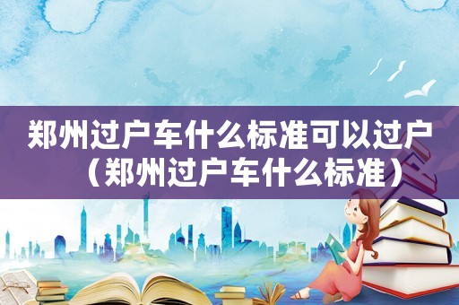 鄭州過戶車什么標準可以過戶（鄭州過戶車什么標準）
