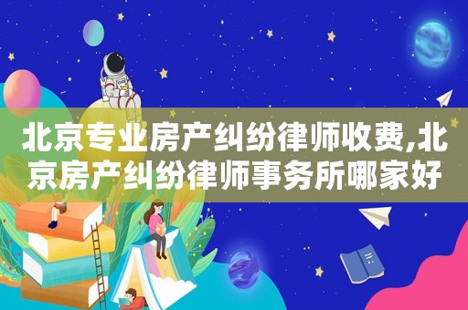 北京專業房產糾紛律師收費,北京房產糾紛律師事務所哪家好?