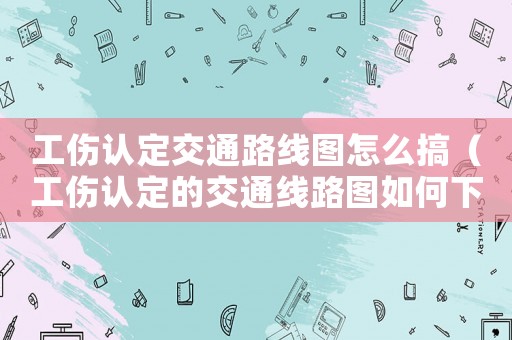 工傷認定交通路線圖怎么搞（工傷認定的交通線路圖如何下載）
