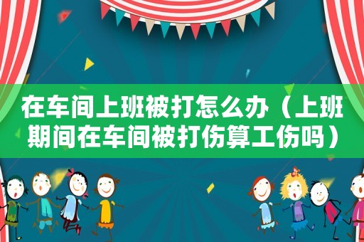 在車間上班被打怎么辦（上班期間在車間被打傷算工傷嗎）