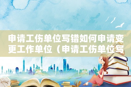 申請工傷單位寫錯如何申請變更工作單位（申請工傷單位寫錯如何申請變更）