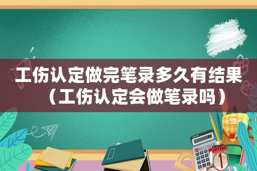 工傷認定做完筆錄多久有結果（工傷認定會做筆錄嗎）