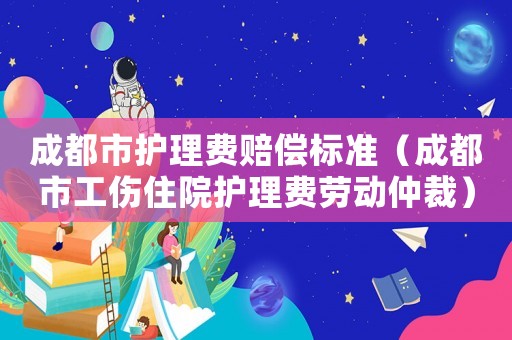 成都市護(hù)理費(fèi)賠償標(biāo)準(zhǔn)（成都市工傷住院護(hù)理費(fèi)勞動仲裁）