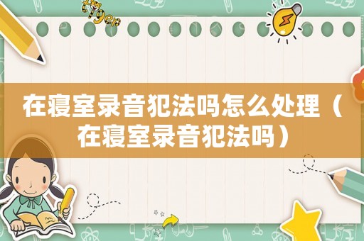 在寢室錄音犯法嗎怎么處理（在寢室錄音犯法嗎）
