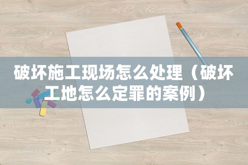 破壞施工現場怎么處理（破壞工地怎么定罪的案例）