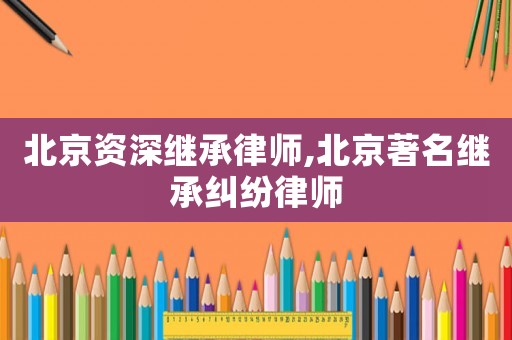 北京資深繼承律師,北京著名繼承糾紛律師