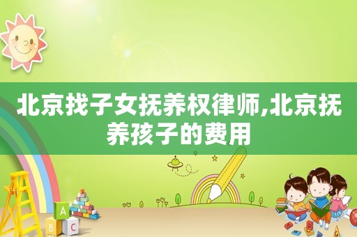 北京找子女撫養權律師,北京撫養孩子的費用