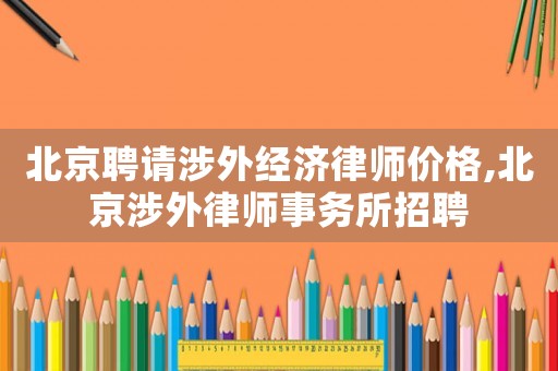 北京聘請涉外經濟律師價格,北京涉外律師事務所招聘