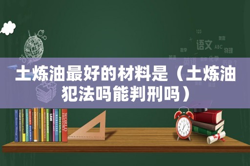 土煉油最好的材料是（土煉油犯法嗎能判刑嗎）